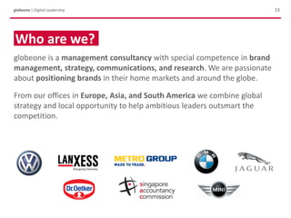 13globeone | Digital Leadership
Who are we?
globeone is a management consultancy with special competence in brand
management, strategy, communications, and research. We are passionate
about positioning brands in their home markets and around the globe.
From our offices in Europe, Asia, and South America we combine global
strategy and local opportunity to help ambitious leaders outsmart the
competition.
 
