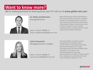 Want to know more?
Dr. Niklas Schaffmeister
Managing Partner
Carina Hauswald
Managing Director Cologne
Niklas Schaffmeister advises many Western
blue chip corporations as well as ‘Champion
Brands’ from emerging markets on how to
boost their brand and business performance
in key growth markets. He spent seven years
in China, is fluent in Chinese, and has
conducted major consulting projects in India,
Russia, Brazil and South-East-Asia.
We’re looking forward to hearing from you! Or visit us at www.globe-one.com
Carina Hauswald is an expert in brand
management and strategic market
communications. Her profound marketing
expertise has allowed her to create
meaningful impact for DAX and MDAX listed
companies. As an expert in the
internationalization of corporate
communications, she helps companies explore
their untapped story potential and inspires
them to bring the right story to life.
phone: +49 221 788068-11
niklas.schaffmeister@globe-one.com
phone: +49 221 788068-17
carina.hauswald@globe-one.com
 