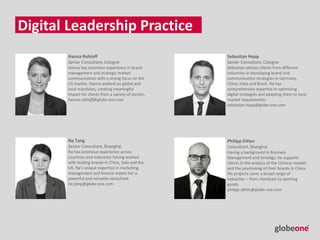 Hanna Rohloff
Senior Consultant, Cologne
Hanna has extensive experience in brand
management and strategic market
communication with a strong focus on the
US market. Hanna worked on global and
local mandates, creating meaningful
impact for clients from a variety of sectors.
hanna.rohloff@globe-one.com
Digital Leadership Practice
Sebastian Hepp
Senior Consultant, Cologne
Sebastian advises clients from different
industries in developing brand and
communication strategies in Germany,
China, India and Brazil. He has
comprehensive expertise in optimizing
digital strategies and adapting them to local
market requirements.
sebastian.hepp@globe-one.com
Na Tang
Senior Consultant, Shanghai
Na has extensive experience across
countries and industries having worked
with leading brands in China, Italy and the
UK. Na’s unique expertise in marketing,
management and finance makes her a
powerful and versatile consultant.
na.tang@globe-one.com
Philipp Dittes
Consultant, Shanghai
Having a background in Business
Management and Sinology, he supports
clients in the analysis of the Chinese market
and the positioning of their brands in China.
His projects cover a broad range of
industries – from chemicals to sporting
goods.
philipp.dittes@globe-one.com
 