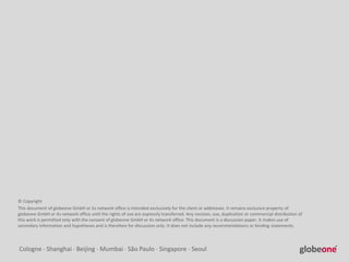 Cologne  Shanghai  Beijing  Mumbai  São Paulo  Singapore  Seoul
© Copyright
This document of globeone GmbH or its network office is intended exclusively for the client or addressee. It remains exclusive property of
globeone GmbH or its network office until the rights of use are expressly transferred. Any revision, use, duplication or commercial distribution of
this work is permitted only with the consent of globeone GmbH or its network office. This document is a discussion paper. It makes use of
secondary information and hypotheses and is therefore for discussion only. It does not include any recommendations or binding statements.
 