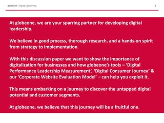 Intro
2globeone | Digital Leadership
At globeone, we are your sparring partner for developing digital
leadership.
We believe in good process, thorough research, and a hands-on spirit
from strategy to implementation.
With this discussion paper we want to show the importance of
digitalization for businesses and how globeone’s tools – ‘Digital
Performance Leadership Measurement’, ‘Digital Consumer Journey’ &
our ‘Corporate Website Evaluation Model’ – can help you exploit it.
This means embarking on a journey to discover the untapped digital
potential and customer segments.
At globeone, we believe that this journey will be a fruitful one.
 