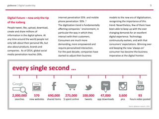 3globeone | Digital Leadership
Digital Future – now only the tip
of the iceberg
People tweet, like, upload, download,
create and share millions of
information in the digital sphere. At
any time around the world people not
only talk about their personal life, but
also about products, brands and
companies. As of 2014, global social
media penetration reaches 26%,
internet penetration 35% and mobile
phone penetration 93% .1
The digitization trend is fundamentally
affecting companies ’ environment, in
particular the way in which they
interact with their customers.
Consumers are much more
demanding, more empowered and
require personalized interaction.
For the past decade, companies have
started to adjust their business
models to the new era of digitalization,
recognizing the importance of this
trend. Nevertheless, few of them have
been able to keep up with the ever
changing demands for an excellent
digital experience. Technology
continuously evolves, and with that
consumers’ expectations. Winning over
and keeping the new ‘always-on’
consumer has become the business
imperative at the digital frontier.
every single second …
2,000,000
searches
570
new websites
690,000
shared items
275,000
$ spent online
100,000
tweets
47,000
app downloads
3,600
pics
93
hours video posted
Source: globeone research, 2014
 