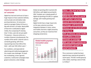 China – the land of digital
opportunity:
While the rest of the world
is still rather reluctant
towards intensive online
exchanges with brands,
Chinese are at the forefront
of doing so.
66% of Chinese social media
users follow a brand.
8 brands on average.
80% care about commercial
information spread on
social networks.
Source: China Internet Network Information Centre, 2013
Global mobile payment
transaction value
US$ in bn
Source: Statista, 2014
globeone | Digital Leadership
Impact on society – the ‘always-
on’ consumer
Digital has had and continues to have a
huge impact on how customers behave,
communicate and ultimately make
purchase decisions. US consumers
spend an average of about 10 hours a
day with all kind s of media. Nearly 60%
of that time is dedicated to digital
media, thus surpassing TV viewing
time.2 In fact, users do not just watch
TV anymore – they are online on a
number of devices simultaneously. The
number of the world´s internet users is
constantly growing, with China
representing more than 42% of the
total – with over 550 million users.3
For marketers, and especially for
advertising and media buying agencies
this creates new challenges. To reach
the multitasking, screen agnostic
customers, multiscreen campaigns have
grown to become a vital strategy.
The e-commerce market has been
experiencing a spectacular growth in
recent years. The B2C market grew by
17% in 2013, reaching a value of US$
1.2 trillion.6
Global ad spending 2013 reached US$
503 billion, with digital accounting for
20%.4 Analysts see a steady growth of
digital ad spending of 8-10% on a global
average, with mobile growing even
faster.5
Digital trends have a large impact also
on the way customers purchase.
Integration between in-store, online
and mobile channels is highly valued by
consumers, as they can maximize their
shopping convenience.
4
 