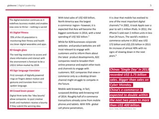 Chinas ‘Single Day’ in 2013
recorded US$ 5.75 billion
sales. Bigger than sales on
Cyber Monday.
China’s e-commerce is
expected to double within
the next two years to more
than US$ 400 billion.
Source: Forbes, 2013; BrandChannel, 2013
With total sales of US$ 420 billion,
North America was the largest
e-commerce region– however, it is
expected that Asia will become the
biggest contributor in 2014, with a total
spending of US$ 502 billion.7
While for B2B businesses corporate
websites and product websites are still
most relevant to engage with
customers and to inform them about
the latest product developments, B2C
companies need to broaden their
online presence and exploit other tools
and channels to engage with
customers. B2C companies that view e-
commerce only as a desktop driven
channel might struggle to compete in
the future.
Mobile web browsing, in fact,
surpassed desktop web browsing mid
of 2014. Roughly half of e-commerce
transactions already come from mobile
phones and tablets. With 93% global
cell phone penetration,
globeone | Digital Leadership 5
The digital evolution continues as it
redefines business models and enables
new ones to thrive – nothing is sacred
#1 Digital fitness
70% of the US population is
monitoring their fitness and health
via clever digital wearables and apps.
#2 Google glass
The next big revolution to access and
share information and interact with
the environment is forecast to be a
US$11 billion market by 2018.
#3 Sign language translator
First concepts of digitally powered
rings on fingers detect motion and
gestures and translate them into
spoken language.
#4 Crowd brain power
Digital think tanks like ‘Idea bounty’
allow companies to post creative
briefs and marketers receive a bounty
if they submit the winning idea.
it is clear that mobile has evolved to
one of the most important digital
channels.8 In 2002, it took Apple over a
year to sell 1 million iPods. In 2012, the
iPhone 5 sold over 2 million units in less
than 24 hours. The world’s mobile e-
commerce volume in 2012 was US$
172 billion and US$ 235 billion in 2013.
An increase of almost 40% with no
signs of slowing down in the next
years.9
 