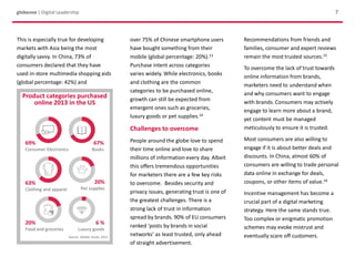 globeone | Digital Leadership 7
over 75% of Chinese smartphone users
have bought something from their
mobile (global percentage: 20%).13
Purchase intent across categories
varies widely. While electronics, books
and clothing are the common
categories to be purchased online,
growth can still be expected from
emergent ones such as groceries,
luxury goods or pet supplies.14
Challenges to overcome
People around the globe love to spend
their time online and love to share
millions of information every day. Albeit
this offers tremendous opportunities
for marketers there are a few key risks
to overcome. Besides security and
privacy issues, generating trust is one of
the greatest challenges. There is a
strong lack of trust in information
spread by brands. 90% of EU consumers
ranked ‘posts by brands in social
networks’ as least trusted, only ahead
of straight advertisement.
Recommendations from friends and
families, consumer and expert reviews
remain the most trusted sources.15
To overcome the lack of trust towards
online information from brands,
marketers need to understand when
and why consumers want to engage
with brands. Consumers may actively
engage to learn more about a brand,
yet content must be managed
meticulously to ensure it is trusted.
Most consumers are also willing to
engage if it is about better deals and
discounts. In China, almost 60% of
consumers are willing to trade personal
data online in exchange for deals,
coupons, or other items of value.16
Incentive management has become a
crucial part of a digital marketing
strategy. Here the same stands true.
Too complex or enigmatic promotion
schemes may evoke mistrust and
eventually scare off customers.
Product categories purchased
online 2013 in the US
69%
Consumer Electronics
67%
Books
63%
Clothing and apparel
20%
Pet supplies
20%
Food and groceries
6 %
Luxury goods
Source: Walker Sands, 2013
This is especially true for developing
markets with Asia being the most
digitally savvy. In China, 73% of
consumers declared that they have
used in-store multimedia shopping aids
(global percentage: 42%) and
 