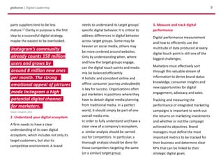 parts suppliers tend to be less
mature.17 Clarity in purpose is the first
step to a successful digital strategy,
maybe the easiest to be overlooked.
2. Understand your digital ecosystem
A firm needs to have a clear
understanding of its own digital
ecosystem, which includes not only its
target customers, but also its
competitive environment. A brand
9globeone | Digital Leadership
3. Measure and track digital
performance
Digital performance measurement
and how to efficiently use the
multitude of data produced at every
digital touch point is still one of the
biggest challenges.
Marketers must effectively sort
through this valuable stream of
information to derive brand status
knowledge, consumer insights and
new opportunities for digital
engagement, advocacy and sales.
Tracking and measuring the
performance of integrated marketing
campaigns is important to work out
the returns on marketing investments
and whether or not the campaign
achieved its objectives. Brand
managers must define the most
important metrics to be tracked for
their business and determine clear
KPIs that can be linked to their
strategic digital goals.
needs to understand its target groups’
specific digital behavior. It is critical to
address differences in digital behavior
across target groups. Some may be
heavier on social media, others may
be more centered around websites.
Only by understanding when, where
and how the target groups engage,
can the digital touch points and media
mix be balanced efficiently.
A holistic and consistent online and
offline consumer journey undoubtedly
is key for success. Organizations often
put marketers in positions where they
have to detach digital media planning
from traditional media. In a perfect
world, it should simply be part of one
overall media mix.
In order to fully understand and have a
clear view of a company’s ecosystem,
a similar analysis should be carried
out for competitors. In particular, a
thorough analysis should be done for
those competitors targeting the same
(or a similar) target group.
Source: Instagram, 2013
Instagram’s community
already counts 150 million
users and grows by
around 8 million new ones
per month. The strong
emotional appeal of pictures
made Instagram a high
potential digital channel
for marketers.
 
