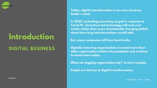 A C C E L E R Y , I N C . | 2 0 2 1
DIGITAL BUSINESS
Introduction
Today, digital transformation is on every business
leader's mind.
In 2020, technology investing surged in response to
Covid-19. Executives led technology roll-outs over
weeks rather than years dramatically changing beliefs
about how long transformations would take.
But, many companies still face hard truths.
Digitally maturing organizations invested more than
other organizations before the pandemic and continue
to invest more today.
What can lagging organizations do? Invest in people.
People are the key to digital transformation.
P A G E 3
 