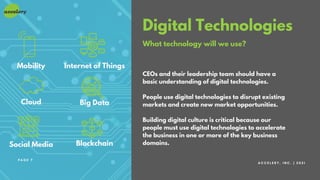 Digital Technologies
What technology will we use?
CEOs and their leadership team should have a
basic understanding of digital technologies.
People use digital technologies to disrupt existing
markets and create new market opportunities.
Building digital culture is critical because our
people must use digital technologies to accelerate
the business in one or more of the key business
domains.
A C C E L E R Y , I N C . | 2 0 2 1
P A G E 7
Mobility
Cloud
Social Media
Internet of Things
Big Data
Blockchain
 