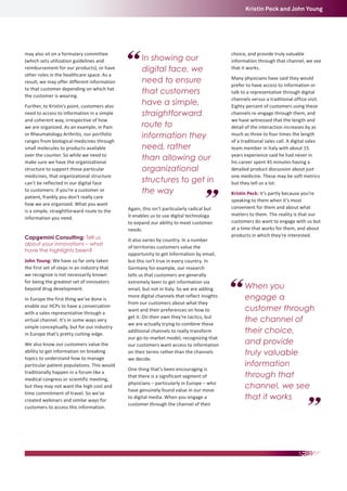 Kristin Peck and John Young

may also sit on a formulary committee
(which sets utilization guidelines and
reimbursement for our products), or have
other roles in the healthcare space. As a
result, we may offer different information
to that customer depending on which hat
the customer is wearing.
Further, to Kristin’s point, customers also
need to access to information in a simple
and coherent way, irrespective of how
we are organized. As an example, in Pain
or Rheumatology Arthritis, our portfolio
ranges from biological medicines through
small molecules to products available
over the counter. So while we need to
make sure we have the organizational
structure to support those particular
medicines, that organizational structure
can’t be reflected in our digital face
to customers: if you’re a customer or
patient, frankly you don’t really care
how we are organized. What you want
is a simple, straightforward route to the
information you need.
Capgemini Consulting: Tell us
about your innovations – what
have the highlights been?
John Young: We have so far only taken
the first set of steps in an industry that
we recognize is not necessarily known
for being the greatest set of innovators
beyond drug development.
In Europe the first thing we’ve done is
enable our HCPs to have a conversation
with a sales representative through a
virtual channel. It’s in some ways very
simple conceptually, but for our industry
in Europe that’s pretty cutting-edge.
We also know our customers value the
ability to get information on breaking
topics to understand how to manage
particular patient populations. This would
traditionally happen in a forum like a
medical congress or scientific meeting,
but they may not want the high cost and
time commitment of travel. So we’ve
created webinars and similar ways for
customers to access this information.

In showing our
digital face, we
need to ensure
that customers
have a simple,
straightforward
route to
information they
need, rather
than allowing our
organizational
structures to get in
the way
Again, this isn’t particularly radical but
it enables us to use digital technology
to expand our ability to meet customer
needs.
It also varies by country. In a number
of territories customers value the
opportunity to get information by email,
but this isn’t true in every country. In
Germany for example, our research
tells us that customers are generally
extremely keen to get information via
email, but not in Italy. So we are adding
more digital channels that reflect insights
from our customers about what they
want and their preferences on how to
get it. On their own they’re tactics, but
we are actually trying to combine these
additional channels to really transform
our go-to-market model, recognizing that
our customers want access to information
on their terms rather than the channels
we decide.
One thing that’s been encouraging is
that there is a significant segment of
physicians – particularly in Europe – who
have genuinely found value in our move
to digital media. When you engage a
customer through the channel of their

choice, and provide truly valuable
information through that channel, we see
that it works.
Many physicians have said they would
prefer to have access to information or
talk to a representative through digital
channels versus a traditional office visit.
Eighty percent of customers using these
channels re-engage through them, and
we have witnessed that the length and
detail of the interaction increases by as
much as three to four times the length
of a traditional sales call. A digital sales
team member in Italy with about 15
years experience said he had never in
his career spent 45 minutes having a
detailed product discussion about just
one medicine. These may be soft metrics
but they tell us a lot.
Kristin Peck: It’s partly because you’re
speaking to them when it’s most
convenient for them and about what
matters to them. The reality is that our
customers do want to engage with us but
at a time that works for them, and about
products in which they’re interested.

When you
engage a
customer through
the channel of
their choice,
and provide
truly valuable
information
through that
channel, we see
that it works

 