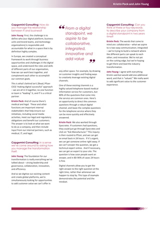 Kristin Peck and John Young

Capgemini Consulting: How do
you manage the relationship
between IT and business?
John Young: First, the challenge is to
define who (our digital platform, business
units and brand teams, and technology
organizations) is responsible and
accountable for what in a space that is by
definition highly complex.
In Europe, we created a conceptual
framework to work through business
opportunities and challenges in the digital
space, and understand the roles and skills
of different parts of our organization,
how we can work best together, and
complement each other to accomplish
our common goals.
This is what’s behind Ian’s [Read, Pfizer
CEO] ‘making digital successful’ approach
– we are all in it together, no one function
or team is “leading” it, and IT is a critical
partner.
Kristin Peck: And of course there’s
medical and legal. These and other
functions are important internal
stakeholders that help ensure our
initiatives, including social media
activities, meet our legal and regulatory
obligations and benefit our customers.
The answer is to look at what we want
to do as a company, and then include
input from our internal partners, such as
medical, IT, and legal.
Capgemini Consulting: In a sense
we’ve come around to asking how
you manage the transformation
itself.
John Young: The foundation for our
transformation is really everything we’ve
talked about – strong leadership and
governance, collaboration, innovation,
and efficiency.
And as we digitize our existing content
and create global platforms, we’re
simultaneously looking for opportunities
to add customer value we can’t offer in

From a digital
standpoint, we
aspire to be
collaborative,
integrated,
innovative and
add value
any other space. For example, by drawing
on customer insights and finding ways
to creatively leverage existing digital
channels.
One of these existing channels is a
highly-valued telephone-based medical
information service for customers, but
80% of the questions that come into
the service are common ones. Here’s
an opportunity to direct the common
questions through a robust digital
channel, and leave the complex questions
for the telephone service where they
can be more quickly and effectively
answered.
Kristin Peck: We also worked through
Epocrates. If customers had questions,
they could just go through Epocrates and
click on “Ask Manufacturer.” This inquiry
is then routed to Pfizer, and we can get
an email back in 24 hours. If it’s urgent,
we can get someone online right away. If
we can’t answer the question, we get a
technical expert online. And if necessary,
we can get an expert to your site. The
question is how soon people want an
answer, and in 80-90% of cases 24 hours
is fine.
Digital channels allow you to get the
right answer to the right question at the
right time, rather than whenever we
happen to stop by. This type of example
demonstrates the potential and the
mindset.

Capgemini Consulting: Can you
think of three or four keywords
to describe your company from
a digital standpoint in two years
time?
Kristin Peck: The words that come to
mind are: collaborative – what we aspire
to is two-way communication; integrated
– we’re trying to build a network where
the different parts can speak to each
other; and innovative. We’re not yet
on the cutting edge, but we’re hoping
to get there and lead the industry
transformation.
John Young: I agree with everything
Kristin said but would add one additional
word, and that is “valued.” We really want
to add significant value to the customer
experience.

 