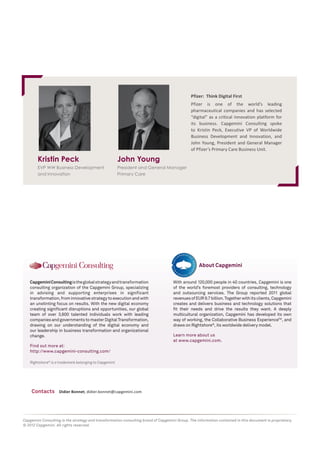 Pfizer: Think Digital First
Pfizer is one of the world’s leading
pharmaceutical companies and has selected
“digital” as a critical innovation platform for
its business. Capgemini Consulting spoke
to Kristin Peck, Executive VP of Worldwide
Business Development and Innovation, and
John Young, President and General Manager
of Pfizer’s Primary Care Business Unit.

Kristin Peck

John Young

EVP WW Business Development
and Innovation

President and General Manager
Primary Care

About Capgemini
Capgemini Consulting is the global strategy and transformation
consulting organization of the Capgemini Group, specializing
in advising and supporting enterprises in significant
transformation, from innovative strategy to execution and with
an unstinting focus on results. With the new digital economy
creating significant disruptions and opportunities, our global
team of over 3,600 talented individuals work with leading
companies and governments to master Digital Transformation,
drawing on our understanding of the digital economy and
our leadership in business transformation and organizational
change.

With around 120,000 people in 40 countries, Capgemini is one
of the world’s foremost providers of consulting, technology
and outsourcing services. The Group reported 2011 global
revenues of EUR 9.7 billion. Together with its clients, Capgemini
creates and delivers business and technology solutions that
fit their needs and drive the results they want. A deeply
multicultural organization, Capgemini has developed its own
way of working, the Collaborative Business ExperienceTM, and
draws on Rightshore®, its worldwide delivery model.
Learn more about us
at www.capgemini.com.

Find out more at:
http://www.capgemini-consulting.com/
Rightshore® is a trademark belonging to Capgemini

Contacts

Didier Bonnet, didier.bonnet@capgemini.com

Capgemini Consulting is the strategy and transformation consulting brand of Capgemini Group. The information contained in this document is proprietary.
© 2012 Capgemini. All rights reserved.

 