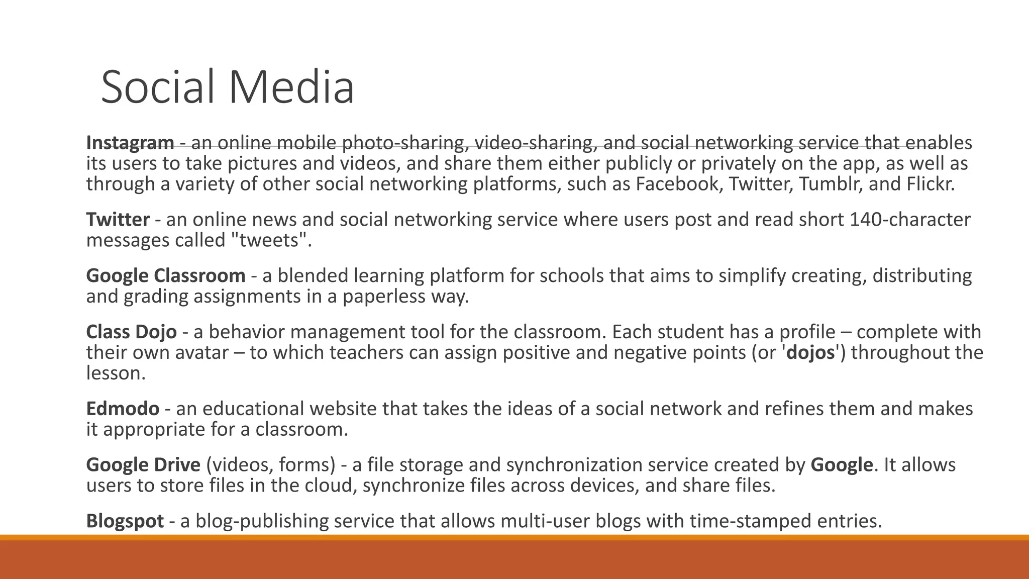 Social Media
Instagram - an online mobile photo-sharing, video-sharing, and social networking service that enables
its users to take pictures and videos, and share them either publicly or privately on the app, as well as
through a variety of other social networking platforms, such as Facebook, Twitter, Tumblr, and Flickr.
Twitter - an online news and social networking service where users post and read short 140-character
messages called "tweets".
Google Classroom - a blended learning platform for schools that aims to simplify creating, distributing
and grading assignments in a paperless way.
Class Dojo - a behavior management tool for the classroom. Each student has a profile – complete with
their own avatar – to which teachers can assign positive and negative points (or 'dojos') throughout the
lesson.
Edmodo - an educational website that takes the ideas of a social network and refines them and makes
it appropriate for a classroom.
Google Drive (videos, forms) - a file storage and synchronization service created by Google. It allows
users to store files in the cloud, synchronize files across devices, and share files.
Blogspot - a blog-publishing service that allows multi-user blogs with time-stamped entries.
 