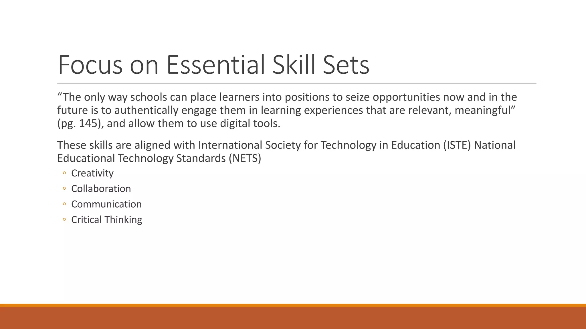 Focus on Essential Skill Sets
“The only way schools can place learners into positions to seize opportunities now and in the
future is to authentically engage them in learning experiences that are relevant, meaningful”
(pg. 145), and allow them to use digital tools.
These skills are aligned with International Society for Technology in Education (ISTE) National
Educational Technology Standards (NETS)
◦ Creativity
◦ Collaboration
◦ Communication
◦ Critical Thinking
 