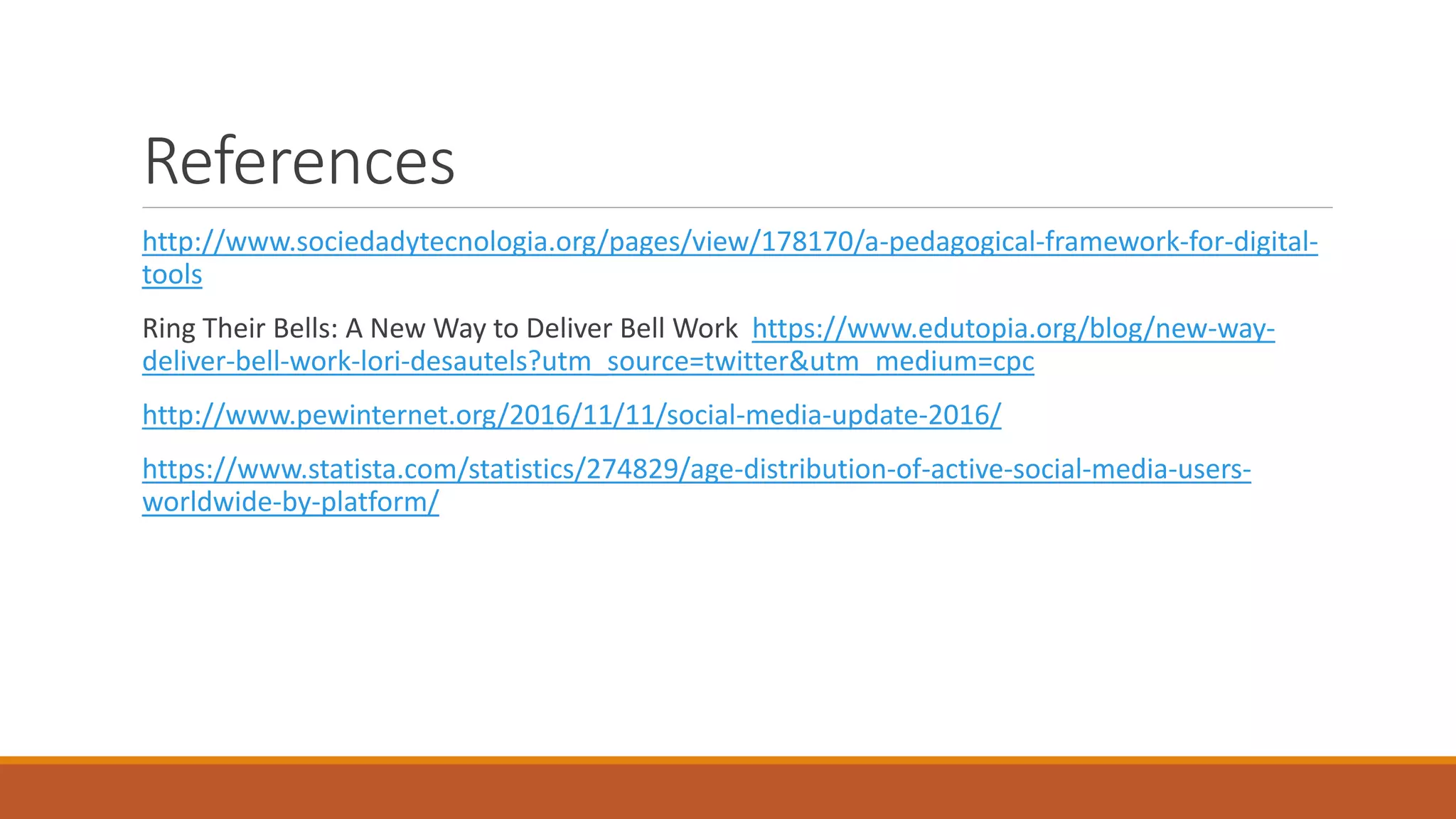 References
http://www.sociedadytecnologia.org/pages/view/178170/a-pedagogical-framework-for-digital-
tools
Ring Their Bells: A New Way to Deliver Bell Work https://www.edutopia.org/blog/new-way-
deliver-bell-work-lori-desautels?utm_source=twitter&utm_medium=cpc
http://www.pewinternet.org/2016/11/11/social-media-update-2016/
https://www.statista.com/statistics/274829/age-distribution-of-active-social-media-users-
worldwide-by-platform/
 