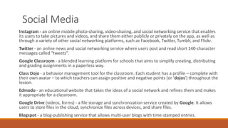 Social Media
Instagram - an online mobile photo-sharing, video-sharing, and social networking service that enables
its users to take pictures and videos, and share them either publicly or privately on the app, as well as
through a variety of other social networking platforms, such as Facebook, Twitter, Tumblr, and Flickr.
Twitter - an online news and social networking service where users post and read short 140-character
messages called "tweets".
Google Classroom - a blended learning platform for schools that aims to simplify creating, distributing
and grading assignments in a paperless way.
Class Dojo - a behavior management tool for the classroom. Each student has a profile – complete with
their own avatar – to which teachers can assign positive and negative points (or 'dojos') throughout the
lesson.
Edmodo - an educational website that takes the ideas of a social network and refines them and makes
it appropriate for a classroom.
Google Drive (videos, forms) - a file storage and synchronization service created by Google. It allows
users to store files in the cloud, synchronize files across devices, and share files.
Blogspot - a blog-publishing service that allows multi-user blogs with time-stamped entries.
 