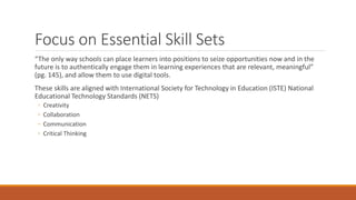 Focus on Essential Skill Sets
“The only way schools can place learners into positions to seize opportunities now and in the
future is to authentically engage them in learning experiences that are relevant, meaningful”
(pg. 145), and allow them to use digital tools.
These skills are aligned with International Society for Technology in Education (ISTE) National
Educational Technology Standards (NETS)
◦ Creativity
◦ Collaboration
◦ Communication
◦ Critical Thinking
 