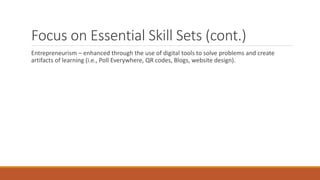Focus on Essential Skill Sets (cont.)
Entrepreneurism – enhanced through the use of digital tools to solve problems and create
artifacts of learning (i.e., Poll Everywhere, QR codes, Blogs, website design).
 