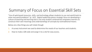 Summary of Focus on Essential Skill Sets
“Use of web-based resources, skills, and technology allows students to use real-world tools to
solve real-world problems” (p. 147). Digital leadership places strategic focus on developing a
culture of teaching and learning that is not only student-centered but empowers learners to
construct their own meanings and understandings of concepts by nontraditional means.
Below are a few things you will rotate though
1. A survey instrument we used to determine the needs of our teachers and students.
2. How to make a QR code and assign it to a site for easy access.
 