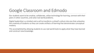 Google Classroom and Edmodo
Our students want to be creative, collaborate, utilize technology for learning, connect with their
peers in other countries, and solve real world problems.
Digital leadership is a mindset and a call to transform a school’s culture into one that unleashes
the creativity of students so they can create artifacts of learning that demonstrates conceptual
mastery.
This accomplished by allowing students to use real-world tools to apply what they have learned
and construct new knowledge.
 