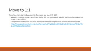 Move to 1:1
Transition from banned devices to classroom use (pp. 147-149)
◦ Kahoot it! Students interact with others during this free game-based learning platform that makes it fun
to learn – any subject
◦ Google form – Use to vote for Grade level representatives using their cell phones and chromebooks
◦ https://docs.google.com/a/lee.k12.al.us/forms/d/e/1FAIpQLSdXcxBRHOUDiLcBvLbOQFszdJaAZSkZLFYQ
g_KAVUkJGexZ3A/viewform
 