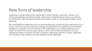 New form of leadership
Leadership no longer represents a special gift or power held by a select few. Instead, it is a
relationship between committed people. It becomes an opportunity for all of us at any level –
Dr. Darrell Kirch, MD, President and CEO of the AAMC quoted in “The Multiplier Effect” by Liz
Wiseman
We need Multiplier leadership across an entire professional community. We must prepare for a
future in which we do more with less creating a transformation from within by harnessing the
intelligence, creativity, and commitment of the stakeholders in our schools (Wiseman et al,
2013). To achieve this common goal requires a shift in the mindset and behavior to have a
widespread impact in the way we lead our teachers expecting students to create, collaborate,
communicate, think critically, and solve problems in this digital age.
 