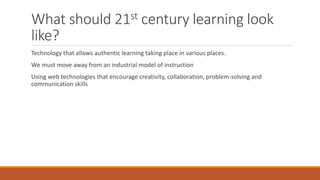 What should 21st century learning look
like?
Technology that allows authentic learning taking place in various places.
We must move away from an industrial model of instruction
Using web technologies that encourage creativity, collaboration, problem-solving and
communication skills
 