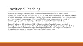 Traditional Teaching
Traditional teaching is almost teacher-centered which conflicts with the constructivist
approaches to teaching and learning (Brooks, 2002). New trends in teaching and learning seek to
enhance student-centered instruction; in which students take responsibilities of their learning in
environments that encourage participation, critical thinking, problem solving, variety of
activities, group work and meaningful interactions instead of rote memorization.
Ogden, Pyzdrowski & Shambaugh (2014:49) state that the flipped classroom approach to
teaching is "a pedagogical design that replaces what typically takes place during a face-to-face
lecture (passive transfer of knowledge) with engaging activities and assigns the lecture as
homework for students to complete autonomously outside of class".
 