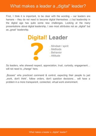 What makes a leader a „digital“ leader?
First, I think it is important, to be clear with the wording – our leaders are
humans – they do not need to become digital themselves ;-) but leadership in
the digital age has quite some new challenges. Looking at the many
presentations about digital leadership, I see most attributes not as „digital“ but
as „great“ leadership.
So leaders, who showed respect, appreciation, trust, curiosity, engagement…
will not need to „change“ here.
„Bosses“ who practiced command & control, expecting their people to just
„work, don’t think“, follow orders, don’t question decisions… will have a
problem in a more transparent, connected, virtual work environment.
What makes a leader a „digital“ leader?
 