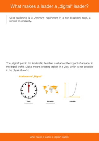 What makes a leader a „digital“ leader?
Good leadership is a „minimum“ requirement in a non-disciplinary team, a
network or community.
The „digital“ part in the leadership headline is all about the impact of a leader in
the digital world. Digital means creating impact in a way, which is not possible
in the physical world.
What makes a leader a „digital“ leader?
 