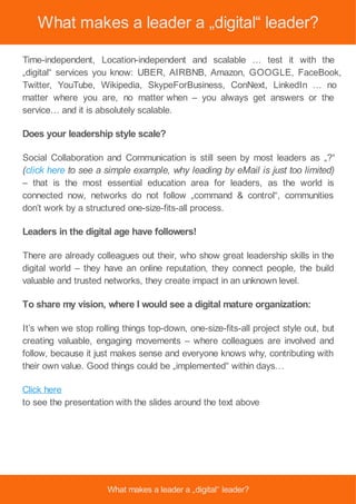 What makes a leader a „digital“ leader?
Time-independent, Location-independent and scalable … test it with the
„digital“ services you know: UBER, AIRBNB, Amazon, GOOGLE, FaceBook,
Twitter, YouTube, Wikipedia, SkypeForBusiness, ConNext, LinkedIn … no
matter where you are, no matter when – you always get answers or the
service… and it is absolutely scalable.
Does your leadership style scale?
Social Collaboration and Communication is still seen by most leaders as „?“
(click here to see a simple example, why leading by eMail is just too limited)
– that is the most essential education area for leaders, as the world is
connected now, networks do not follow „command & control“, communities
don’t work by a structured one-size-fits-all process.
Leaders in the digital age have followers!
There are already colleagues out their, who show great leadership skills in the
digital world – they have an online reputation, they connect people, the build
valuable and trusted networks, they create impact in an unknown level.
To share my vision, where I would see a digital mature organization:
It’s when we stop rolling things top-down, one-size-fits-all project style out, but
creating valuable, engaging movements – where colleagues are involved and
follow, because it just makes sense and everyone knows why, contributing with
their own value. Good things could be „implemented“ within days…
Click here
to see the presentation with the slides around the text above
What makes a leader a „digital“ leader?
 
