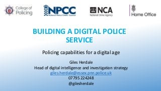 BUILDING A DIGITAL POLICE
SERVICE
Policing capabilities for a digital age
Giles Herdale
Head of digital intelligence and investigation strategy
giles.herdale@essex.pnn.police.uk
07795 224248
@gilesherdale
 