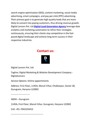 search engine optimization (SEO), content marketing, social media
advertising, email campaigns, and pay-per-click (PPC) advertising.
Their primary goal is to generate high-quality leads that are more
likely to convert into paying customers, thus driving revenue growth.
Digital Lancers Pvt. Ltd Digital Lead Generation Agency leverage data
analytics and marketing automation to refine their strategies
continuously, ensuring their clients stay competitive in the fast-
paced digital landscape and achieve long-term success in their
respective industries.
Contact us:
Digital Lancers Pvt. Ltd
Tagline: Digital Marketing & Website Development Company -
DigitalLancers
Service Options: Online appointments
Address: First Floor, 1145A, Maruti Vihar, Chakkarpur, Sector 28,
Gurugram, Haryana 122002
-------------------------
INDIA – Gurugram
1145A, First Floor, Maruti Vihar, Gurugram, Haryana 122002
Call: +91–7042233412
-------------------------------------------
 