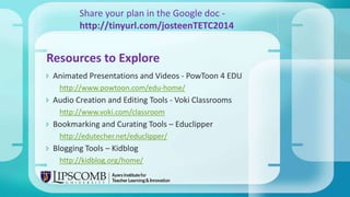  Animated Presentations and Videos - PowToon 4 EDU
http://www.powtoon.com/edu-home/
 Audio Creation and Editing Tools - Voki Classrooms
http://www.voki.com/classroom
 Bookmarking and Curating Tools – Educlipper
http://edutecher.net/educlipper/
 Blogging Tools – Kidblog
http://kidblog.org/home/
Resources to Explore
Share your plan in the Google doc -
http://tinyurl.com/josteenTETC2014
 