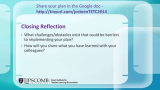  What challenges/obstacles exist that could be barriers
to implementing your plan?
 How will you share what you have learned with your
colleagues?
Closing Reflection
Share your plan in the Google doc -
http://tinyurl.com/josteenTETC2014
 