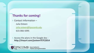  Contact Information –
Julia Osteen
julia.osteen@lipscomb.edu
615-066-5095
 Access the plans in the Google doc -
http://tinyurl.com/josteenTETC2014
Thanks for coming!
 