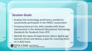  Analyze the technology proficiency needed to
successfully participate in the PARCC assessment
 Compare/contrast the skills needed with those
represented in the National Educational Technology
Standards for Students from ISTE
 Identify the types of experiences where digital age
learners thrive and devise a plan for reaching them
on a daily basis.
Session Goals
 