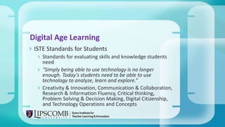  ISTE Standards for Students
 Standards for evaluating skills and knowledge students
need
 “Simply being able to use technology is no longer
enough. Today's students need to be able to use
technology to analyze, learn and explore.”
 Creativity & Innovation, Communication & Collaboration,
Research & Information Fluency, Critical thinking,
Problem Solving & Decision Making, Digital Citizenship,
and Technology Operations and Concepts
Digital Age Learning
 