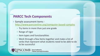  Sample assessment items -
http://www.parcconline.org/computer-based-samples
 Try items in more than just one grade
 Range of rigor
 Item types and functionalities
 Work through a few items together and make a list of
verbs that represent what students need to be able to do
to be successful
PARCC Tech Components
 