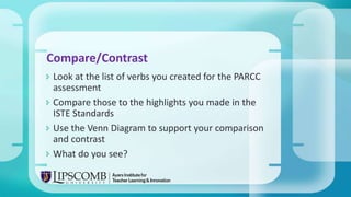  Look at the list of verbs you created for the PARCC
assessment
 Compare those to the highlights you made in the
ISTE Standards
 Use the Venn Diagram to support your comparison
and contrast
 What do you see?
Compare/Contrast
 