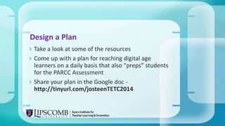  Take a look at some of the resources
 Come up with a plan for reaching digital age
learners on a daily basis that also “preps” students
for the PARCC Assessment
 Share your plan in the Google doc -
http://tinyurl.com/josteenTETC2014
Design a Plan
 