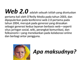 Web 2.0 adalah sebuah istilah yang dicetuskan
pertama kali oleh O'Reilly Media pada tahun 2003 dan
           kali oleh O Reilly Media pada      2003, dan
dipopulerkan pada konferensi web 2.0 pertama pada
tahun 2004, merujuk pada generasi yang dirasakan
sebagai generasi k d l
   b i             i kedua layanan b b i web—seperti
                                   berbasis b          ti
situs jaringan sosial, wiki, perangkat komunikasi, dan
folksonomi—yang menekankan pada kolaborasi online 
                y g                p
dan berbagi antar pengguna.




                       Apa maksudnya?
                       Apa maksudnya?
 