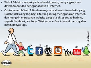 • Web 2.0 lebih merujuk pada sebuah konsep, menyangkut cara
  development dan penggunaannya di Internet.
• C t h
  Contoh‐contoh W b 2 0 b
              t h Web 2.0 sebenarnya adalah website‐website yang 
                                          d l h b it     b it
  sudah tidak asing lagi bagi kita yang sering menggunakan Internet, 
  dan mungkin merupakan website yang kita akses setiap harinya, 
  seperti Facebook, Youtube, Wikipedia, e‐Bay, internet banking dan
  masih banyak lagi.
 