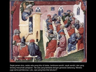 Sejak jaman dulu, selalu ada yang tidur di kelas, berbicara sendiri, asyik sendiri, dan yang
tenang menyimak pelajaran. Tak ada yang berbeda dengan generasi sekarang. Mereka
juga sama perilakunya. Lalu, apa yang bisa kita lakukan?
 