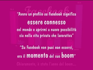 Facebook
0
15
30
45
60
50,4
26,0
8,2
7,92,2
23,0
10,2
59,4
no
sì ma non lo uso
lo uso raramente
lo uso spesso
2008 2009
Chiaramente, è stato l’anno del boom...
“Avere un profilo su Facebook significa
essereconnesso
col mondo e aprirmi a nuove possibilità
sia nella vita privata che lavorativa”
“Su Facebook non puoi non esserci,
era il momentodel suo boom”
 