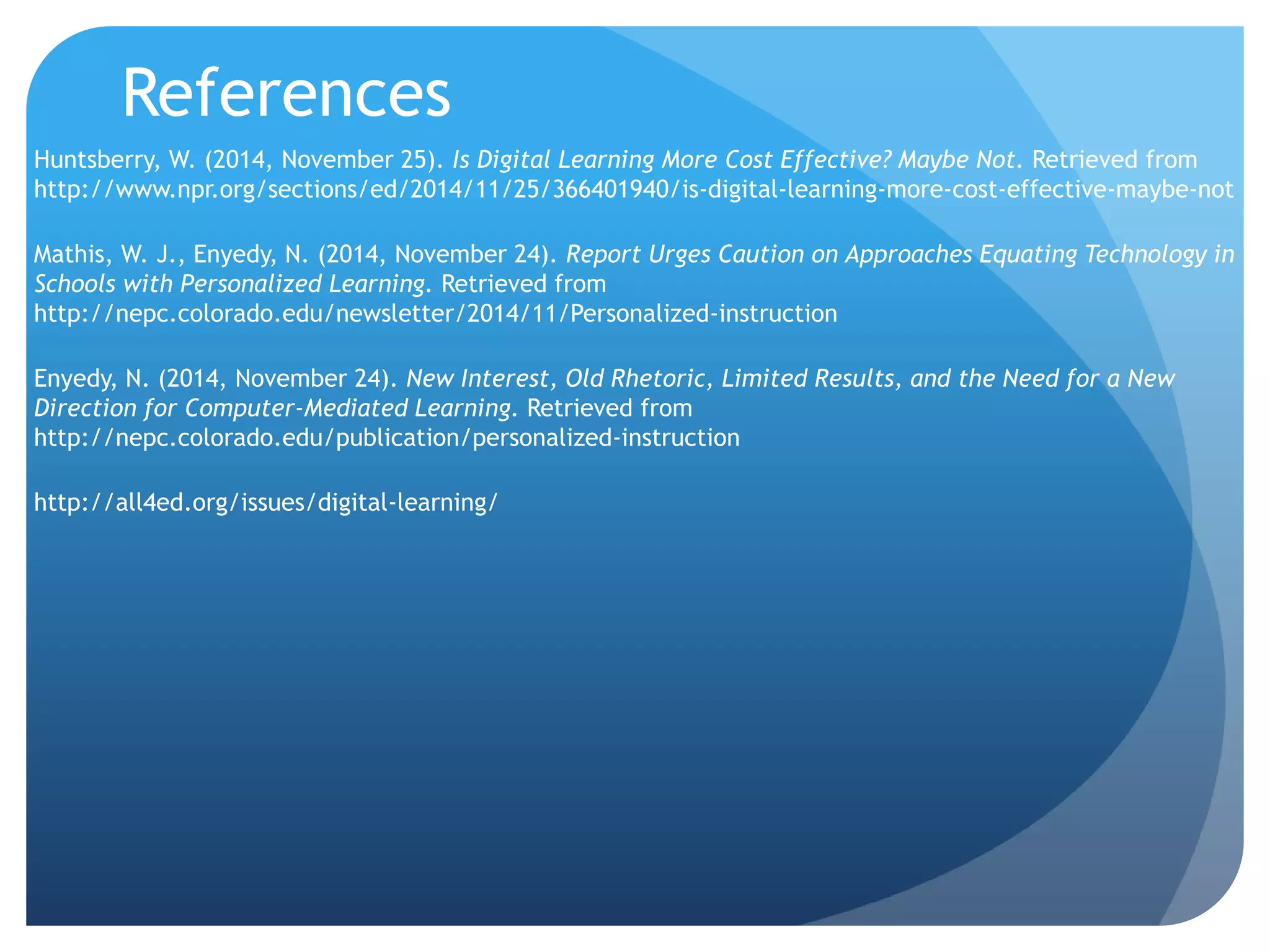 References
Huntsberry, W. (2014, November 25). Is Digital Learning More Cost Effective? Maybe Not. Retrieved from
http://www.npr.org/sections/ed/2014/11/25/366401940/is-digital-learning-more-cost-effective-maybe-not
Mathis, W. J., Enyedy, N. (2014, November 24). Report Urges Caution on Approaches Equating Technology in
Schools with Personalized Learning. Retrieved from
http://nepc.colorado.edu/newsletter/2014/11/Personalized-instruction
Enyedy, N. (2014, November 24). New Interest, Old Rhetoric, Limited Results, and the Need for a New
Direction for Computer-Mediated Learning. Retrieved from
http://nepc.colorado.edu/publication/personalized-instruction
http://all4ed.org/issues/digital-learning/
 
