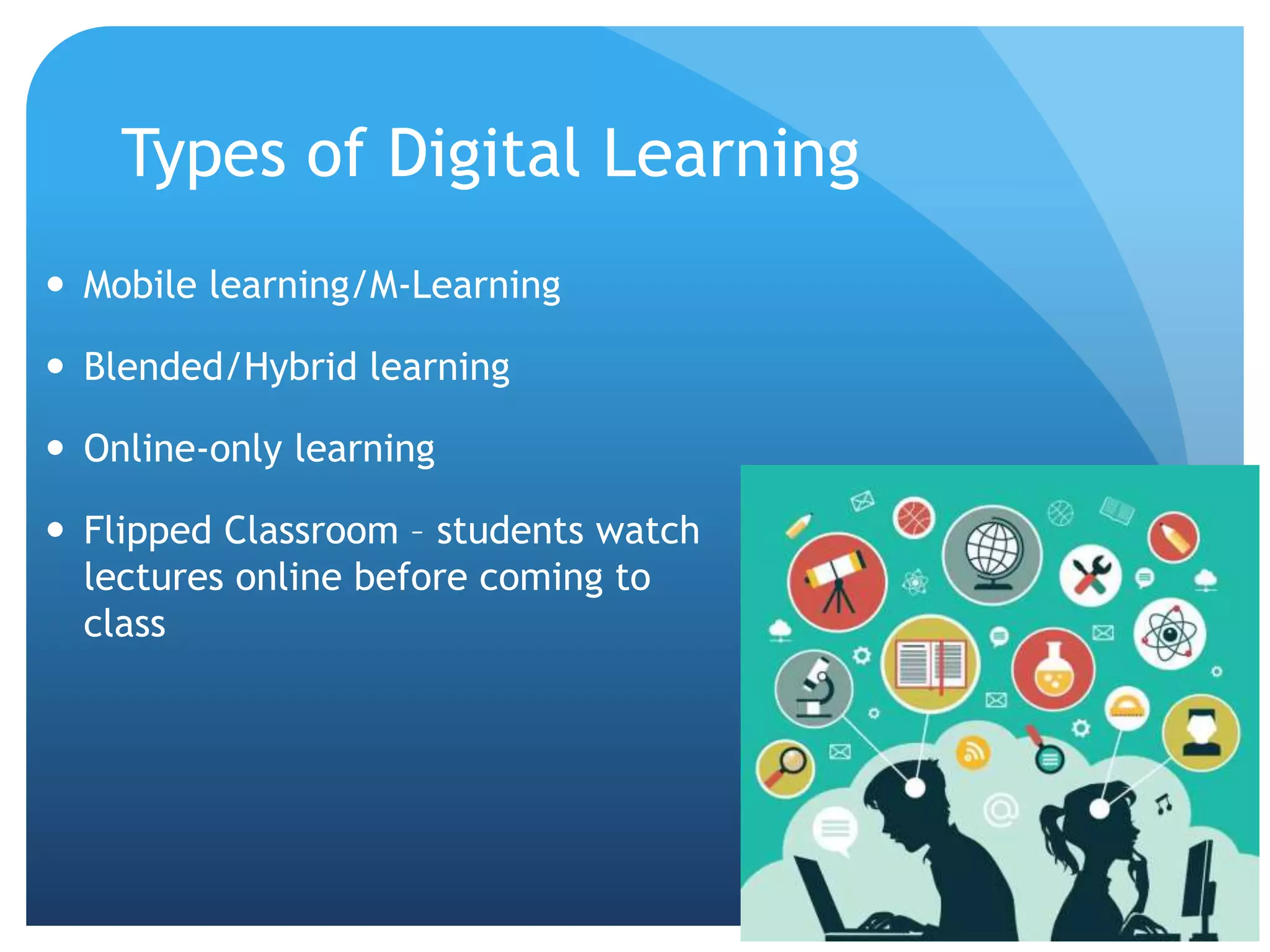 Types of Digital Learning
 Mobile learning/M-Learning
 Blended/Hybrid learning
 Online-only learning
 Flipped Classroom – students watch
lectures online before coming to
class
 