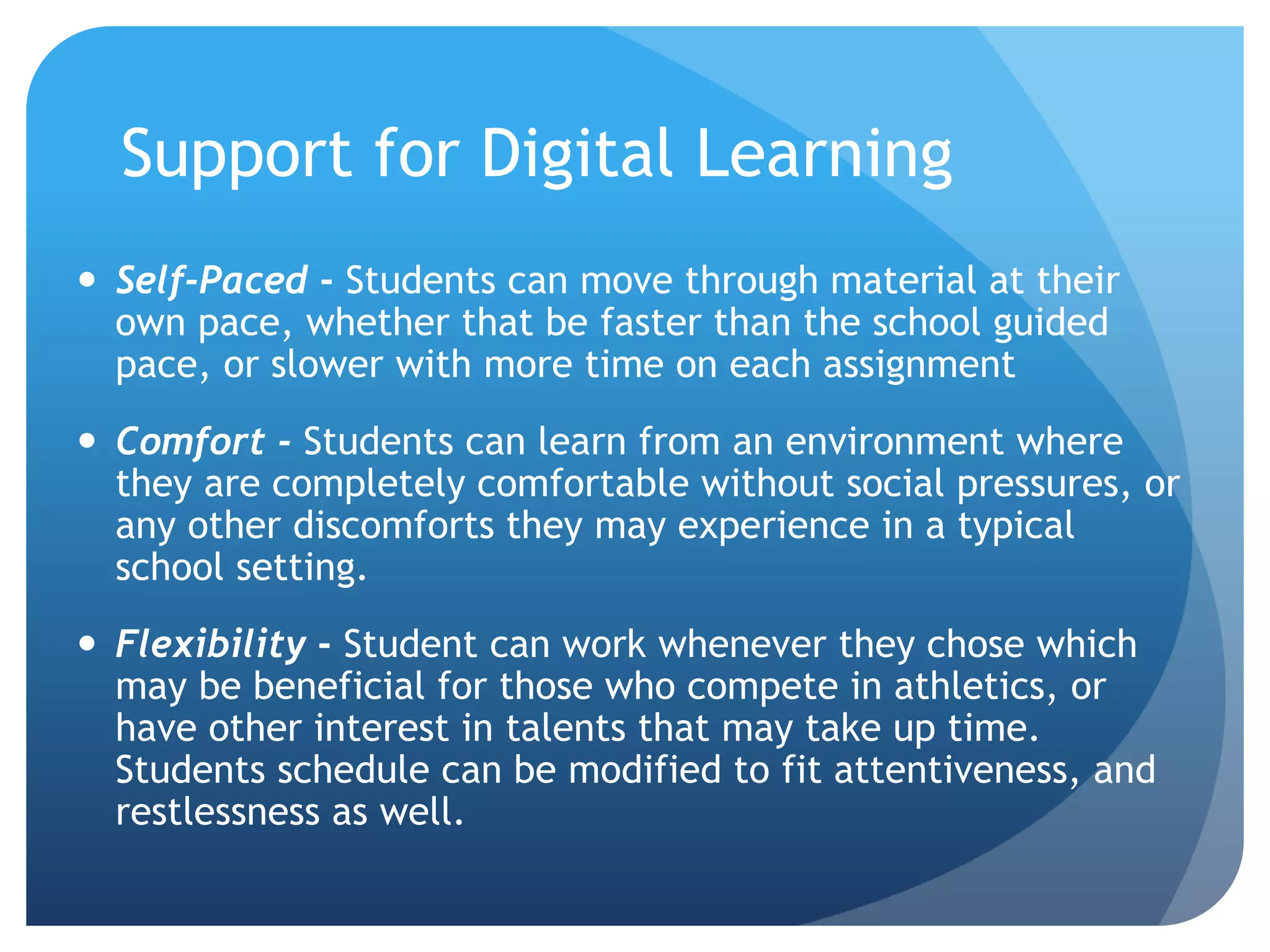 Support for Digital Learning
 Self-Paced - Students can move through material at their
own pace, whether that be faster than the school guided
pace, or slower with more time on each assignment
 Comfort - Students can learn from an environment where
they are completely comfortable without social pressures, or
any other discomforts they may experience in a typical
school setting.
 Flexibility - Student can work whenever they chose which
may be beneficial for those who compete in athletics, or
have other interest in talents that may take up time.
Students schedule can be modified to fit attentiveness, and
restlessness as well.
 