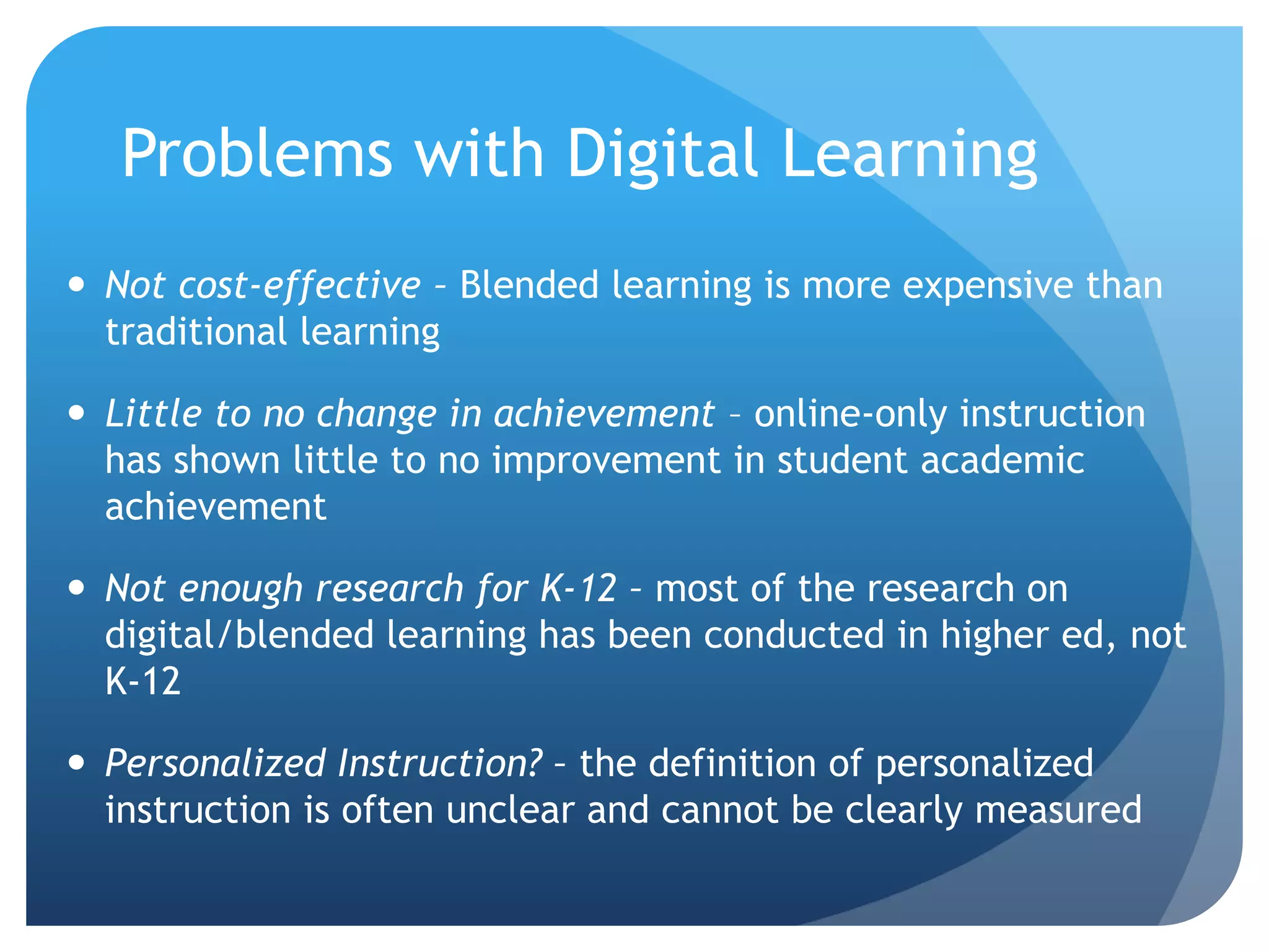 Problems with Digital Learning
 Not cost-effective – Blended learning is more expensive than
traditional learning
 Little to no change in achievement – online-only instruction
has shown little to no improvement in student academic
achievement
 Not enough research for K-12 – most of the research on
digital/blended learning has been conducted in higher ed, not
K-12
 Personalized Instruction? – the definition of personalized
instruction is often unclear and cannot be clearly measured
 