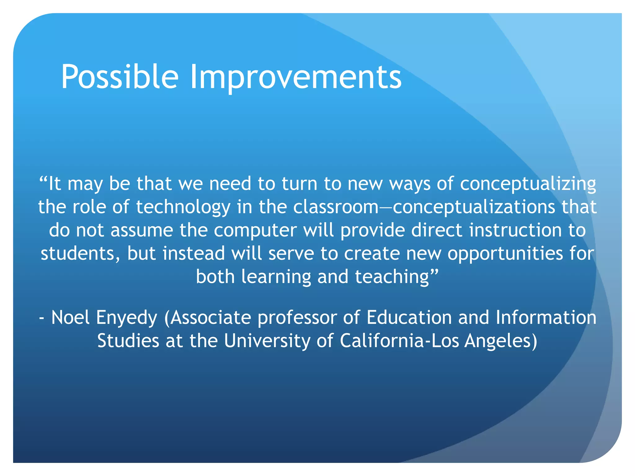Possible Improvements
“It may be that we need to turn to new ways of conceptualizing
the role of technology in the classroom—conceptualizations that
do not assume the computer will provide direct instruction to
students, but instead will serve to create new opportunities for
both learning and teaching”
- Noel Enyedy (Associate professor of Education and Information
Studies at the University of California-Los Angeles)
 