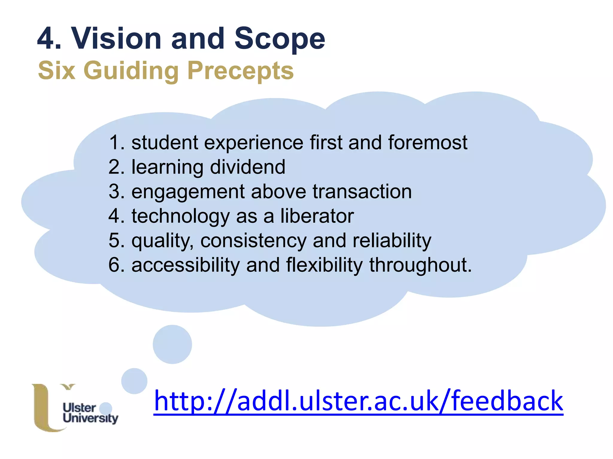 4. Vision and Scope
Six Guiding Precepts
1. student experience first and foremost
2. learning dividend
3. engagement above transaction
4. technology as a liberator
5. quality, consistency and reliability
6. accessibility and flexibility throughout.
http://addl.ulster.ac.uk/feedback
 